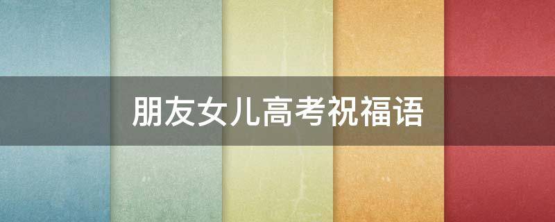 朋友女儿高考祝福语（朋友女儿高考祝福语大全）