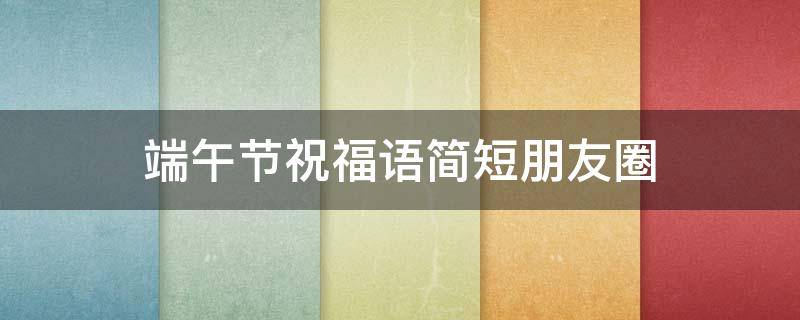 端午节祝福语简短朋友圈 端午节祝福语简短朋友圈怎么发