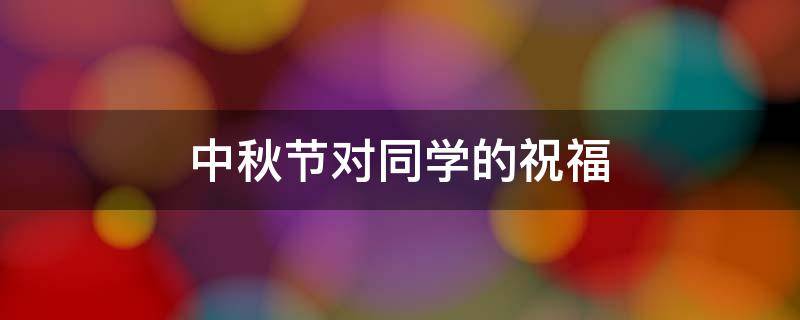 中秋节对同学的祝福（中秋节对同学的祝福语英语）
