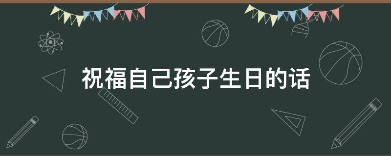 祝福自己孩子生日的话（祝福自己孩子生日的话简短）