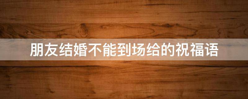 朋友结婚不能到场给的祝福语（朋友结婚不能到场给的祝福语怎么说）