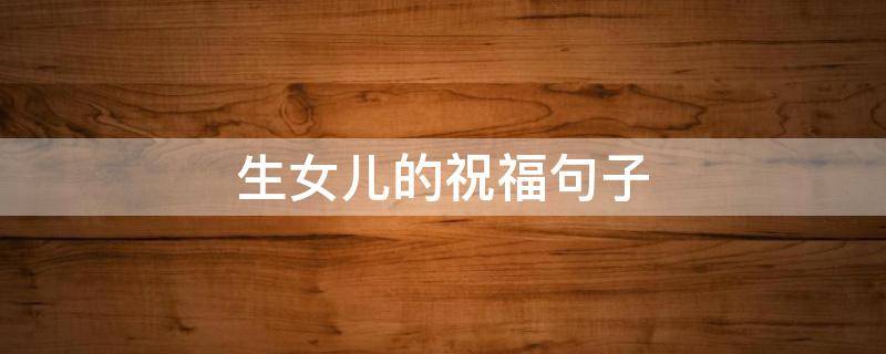生女儿的祝福句子（生女儿的祝福句子八个字）