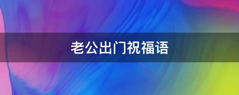 老公出门祝福语 老公出门祝福语朋友圈