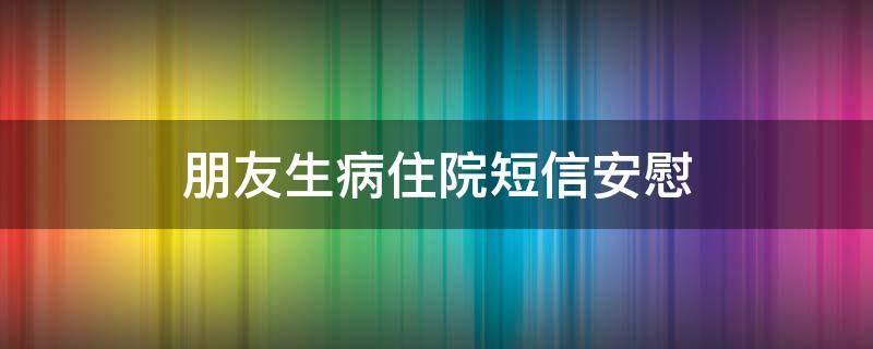 朋友生病住院短信安慰（朋友生病住院短信安慰怎么写）