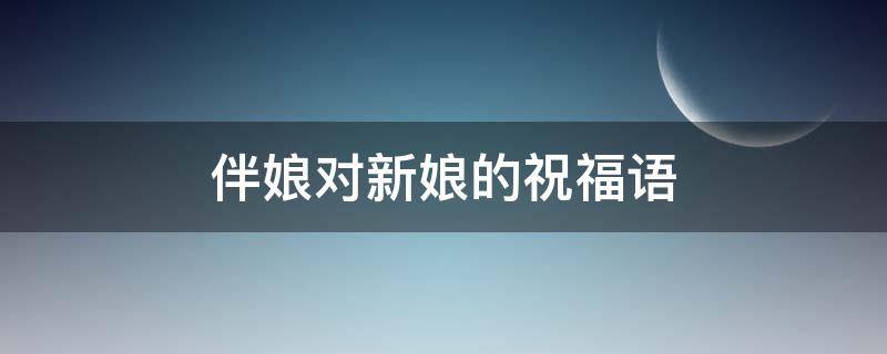 伴娘对新娘的祝福语 伴娘对新娘的祝福语 幽默搞笑更欢欣
