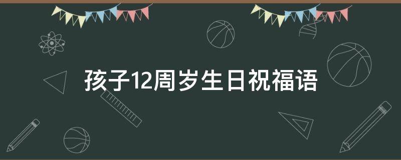 孩子12周岁生日祝福语（孩子周岁生日祝福语 男孩）