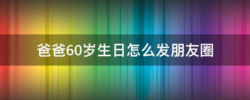 爸爸60岁生日怎么发朋友圈 爸爸60岁生日怎么发朋友圈祝福语