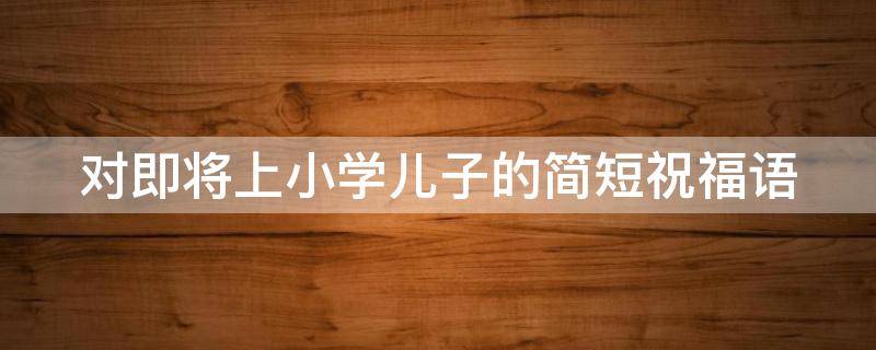 对即将上小学儿子的简短祝福语 孩子马上上小学了祝福语