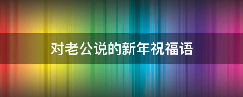 对老公说的新年祝福语（对老公说的新年祝福语感动的话）