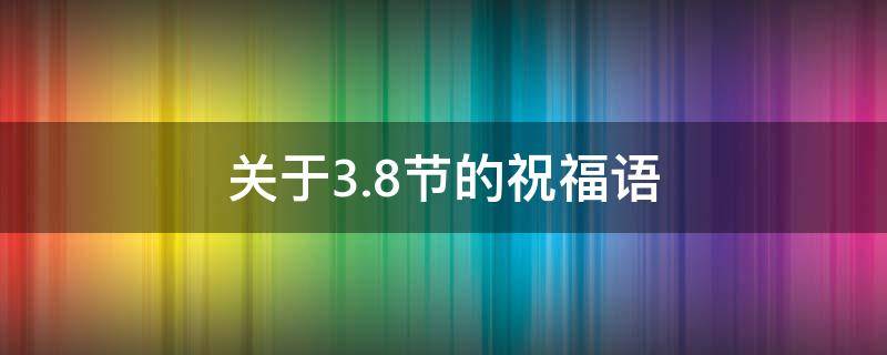 关于3.8节的祝福语 关于3.8节的祝福语有哪些