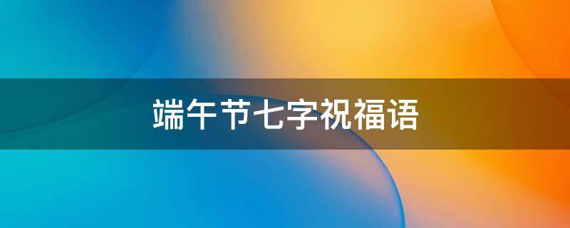 端午节七字祝福语（单位发端午节七字祝福语）