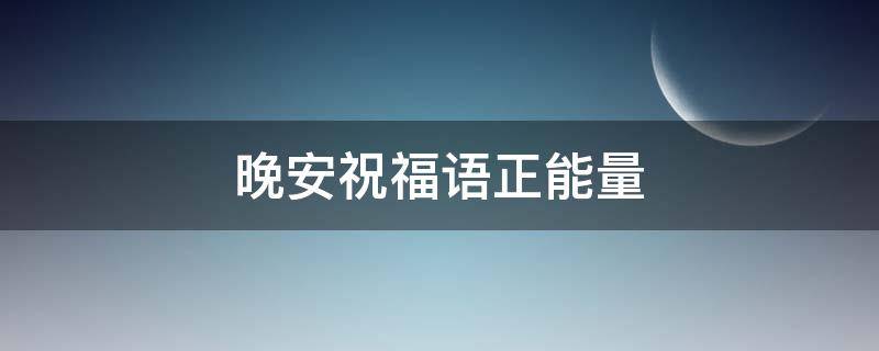晚安祝福语正能量 晚安祝福语正能量送朋友