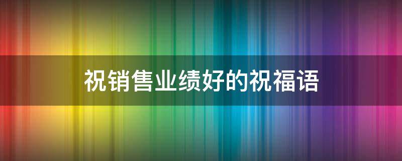 祝销售业绩好的祝福语（祝销售业绩好的祝福语带有祝愿）