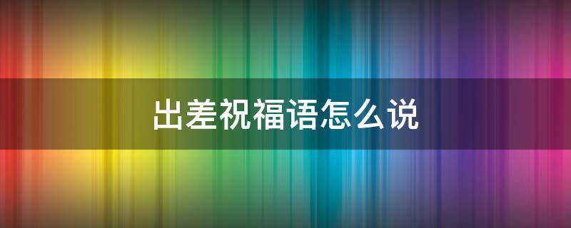 出差祝福语怎么说 出差祝福语怎么说好