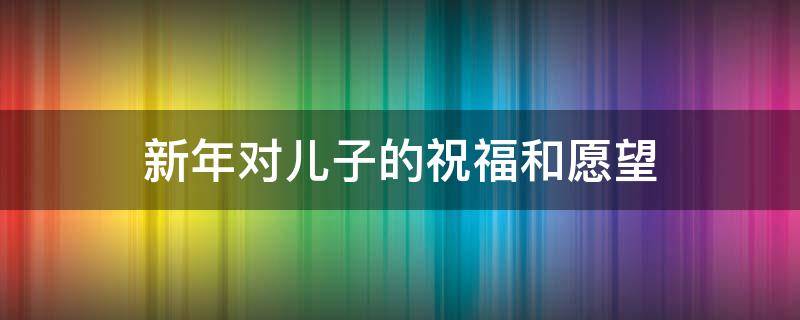 新年对儿子的祝福和愿望（新年对儿子的祝福和愿望语）