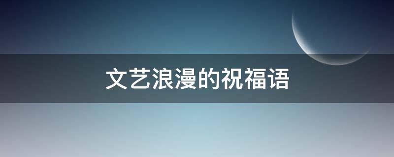 文艺浪漫的祝福语 文艺浪漫的祝福语简短