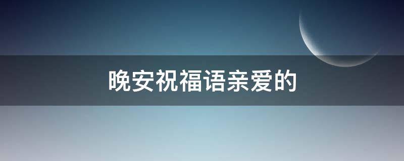 晚安祝福语亲爱的 给亲爱的晚安问候语