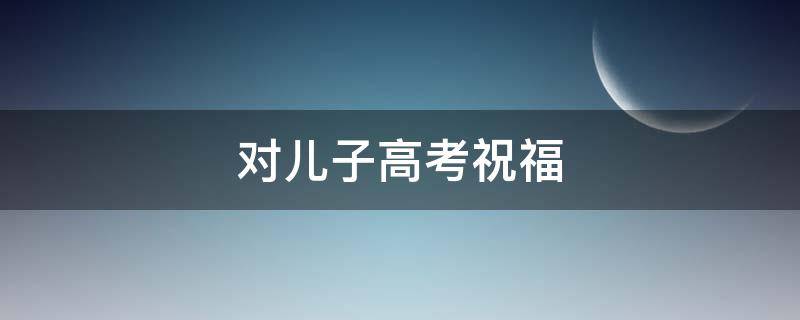 对儿子高考祝福 对儿子高考祝福的话