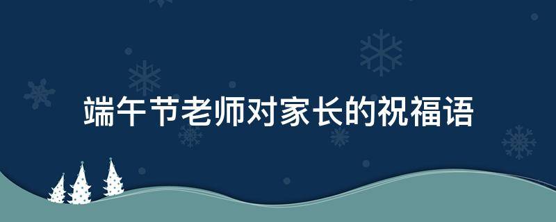 端午节老师对家长的祝福语 端午节老师对家长的祝福语大全