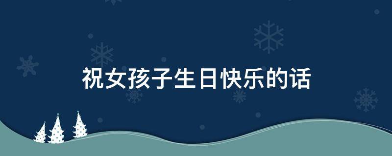 祝女孩子生日快乐的话（祝女孩子生日快乐的话简短）
