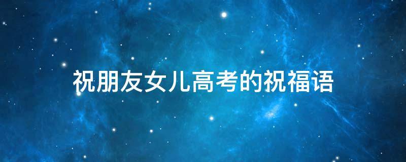 祝朋友女儿高考的祝福语（祝朋友女儿高考的祝福语句）