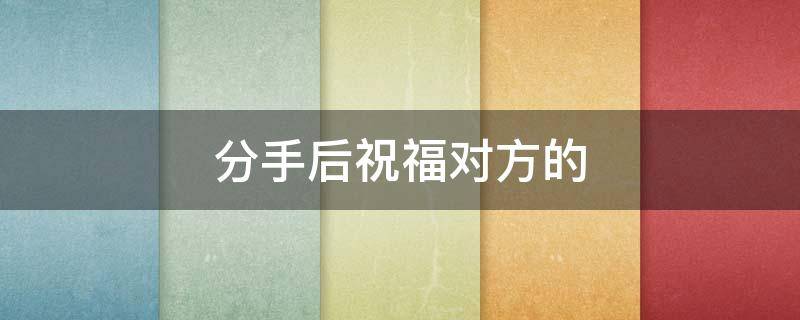 分手后祝福对方的 分手后祝福对方的文案
