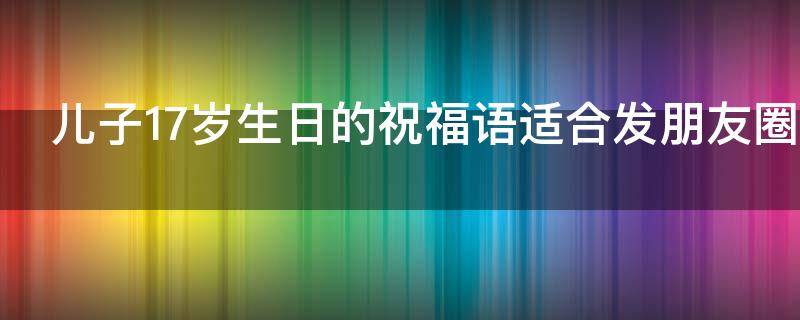 儿子17岁生日的祝福语适合发朋友圈 儿子17岁生日的祝福语适合发朋友圈的句子