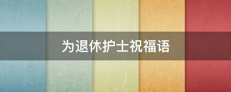 为退休护士祝福语（退休护士祝福语8个字温馨）