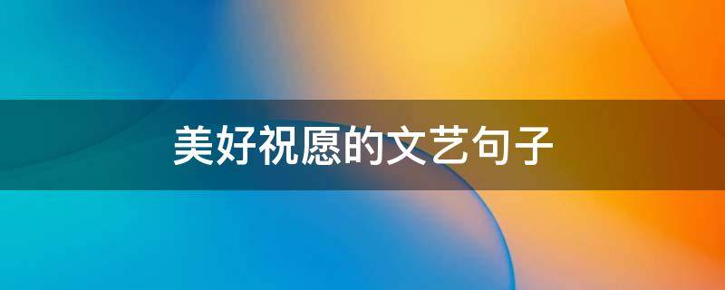 美好祝愿的文艺句子 美好祝愿的文艺句子幼儿园