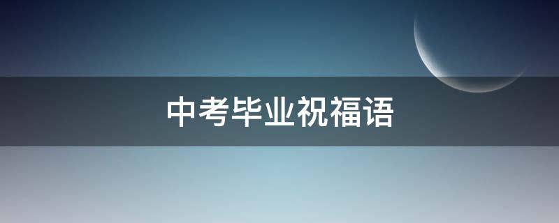中考毕业祝福语 中考毕业祝福语和感谢老师的话
