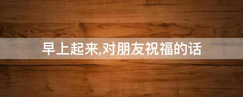早上起来,对朋友祝福的话 早上对朋友祝福短语
