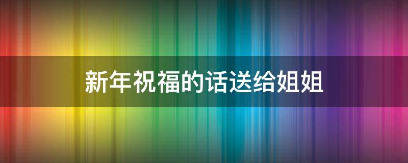 新年祝福的话送给姐姐（新年祝福词送姐姐）