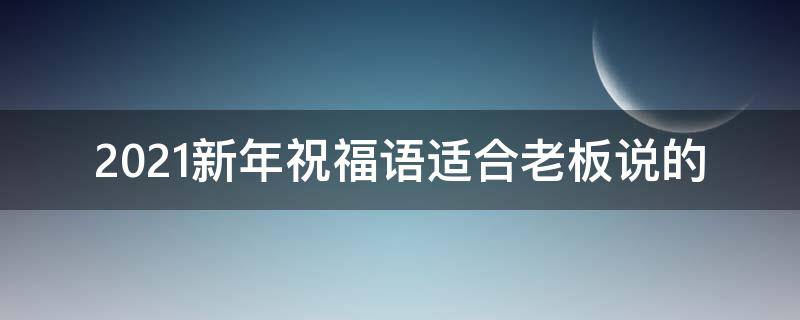 2021新年祝福语适合老板说的（2021新年祝福语适合老板说的话）