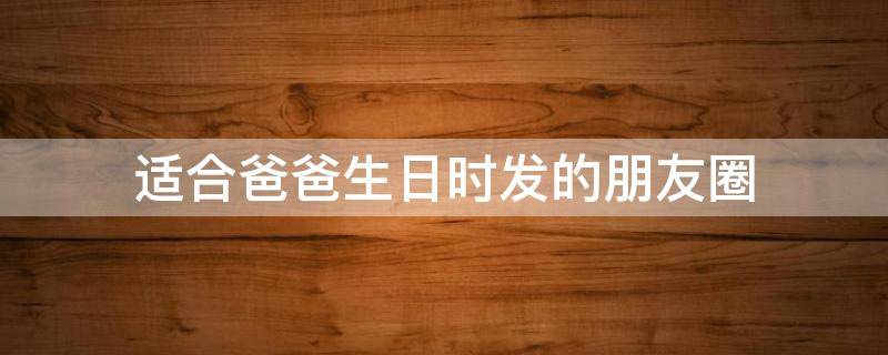 适合爸爸生日时发的朋友圈（适合爸爸生日时发的朋友圈文案）