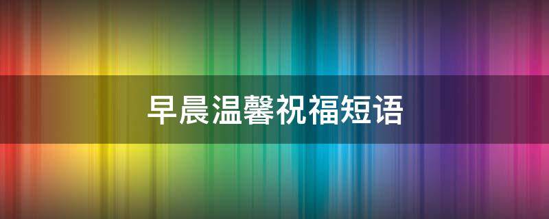 早晨温馨祝福短语 早晨温馨祝福语大全