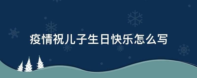 疫情祝儿子生日快乐怎么写（疫情期间祝儿子生日快乐）