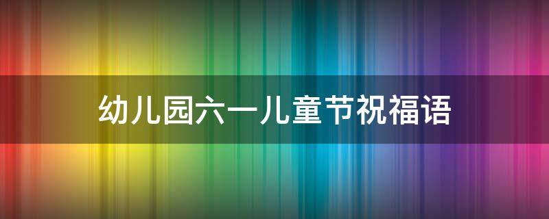 幼儿园六一儿童节祝福语 幼儿园六一祝福语大全简短