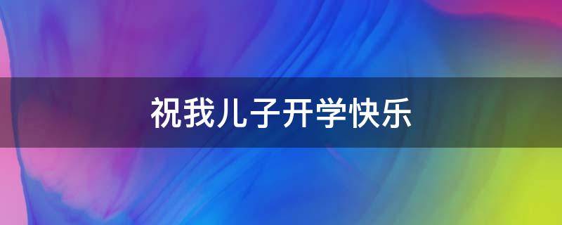 祝我儿子开学快乐 祝我儿子开学快乐的祝福语