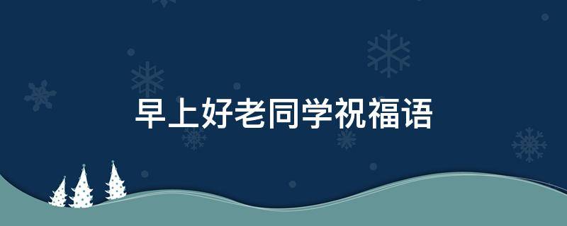早上好老同学祝福语 老同学们早上好祝福语