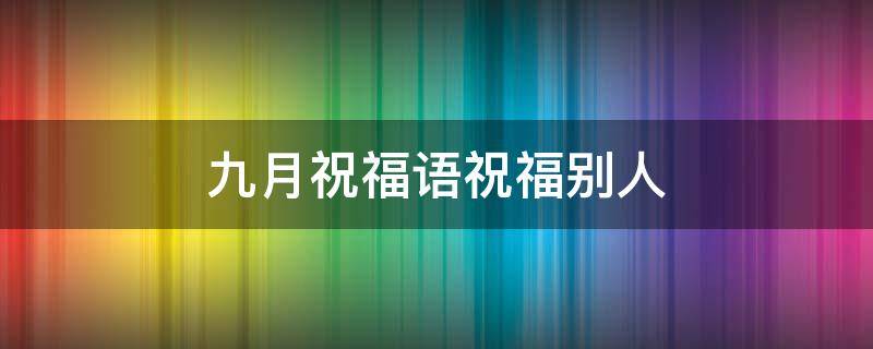 九月祝福语祝福别人 九月祝福语祝福别人的话