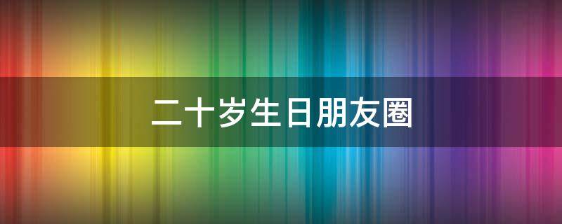 二十岁生日朋友圈 二十岁生日朋友圈文案图片