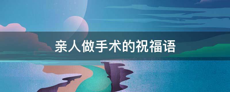亲人做手术的祝福语（亲人做手术的祝福语,四字成语）