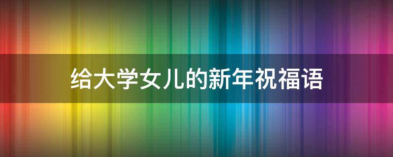 给大学女儿的新年祝福语 给大学女儿的新年祝福语四字
