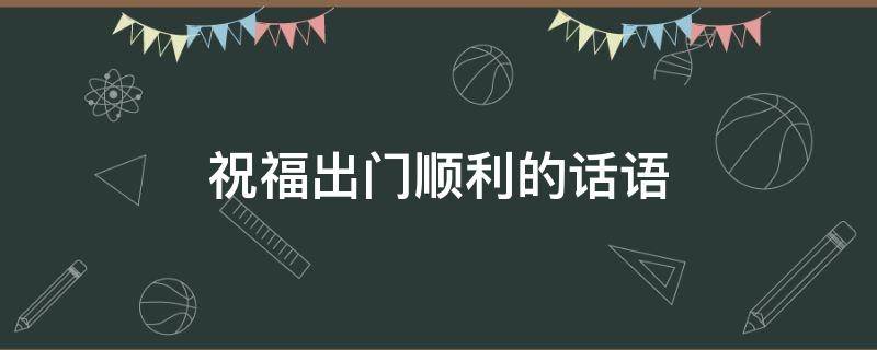 祝福出门顺利的话语 祝福出门顺利的话语成