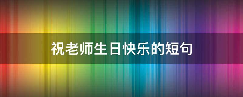 祝老师生日快乐的短句（祝老师生日快乐的短句10字）