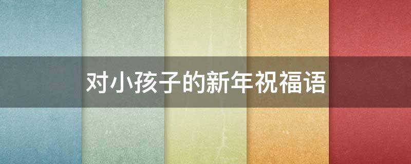 对小孩子的新年祝福语 对小孩子的新年祝福语四字