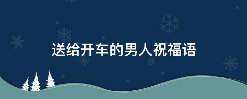 送给开车的男人祝福语（送给开车的男人祝福语简短）