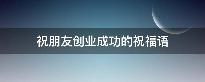 祝朋友创业成功的祝福语（祝朋友创业成功的祝福语古文）