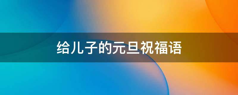 给儿子的元旦祝福语 给儿子的元旦祝福语 简短独特