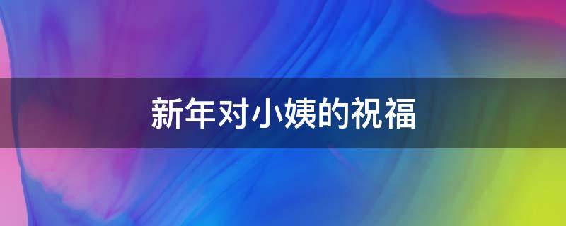 新年对小姨的祝福（新年对小姨的祝福语怎么说）